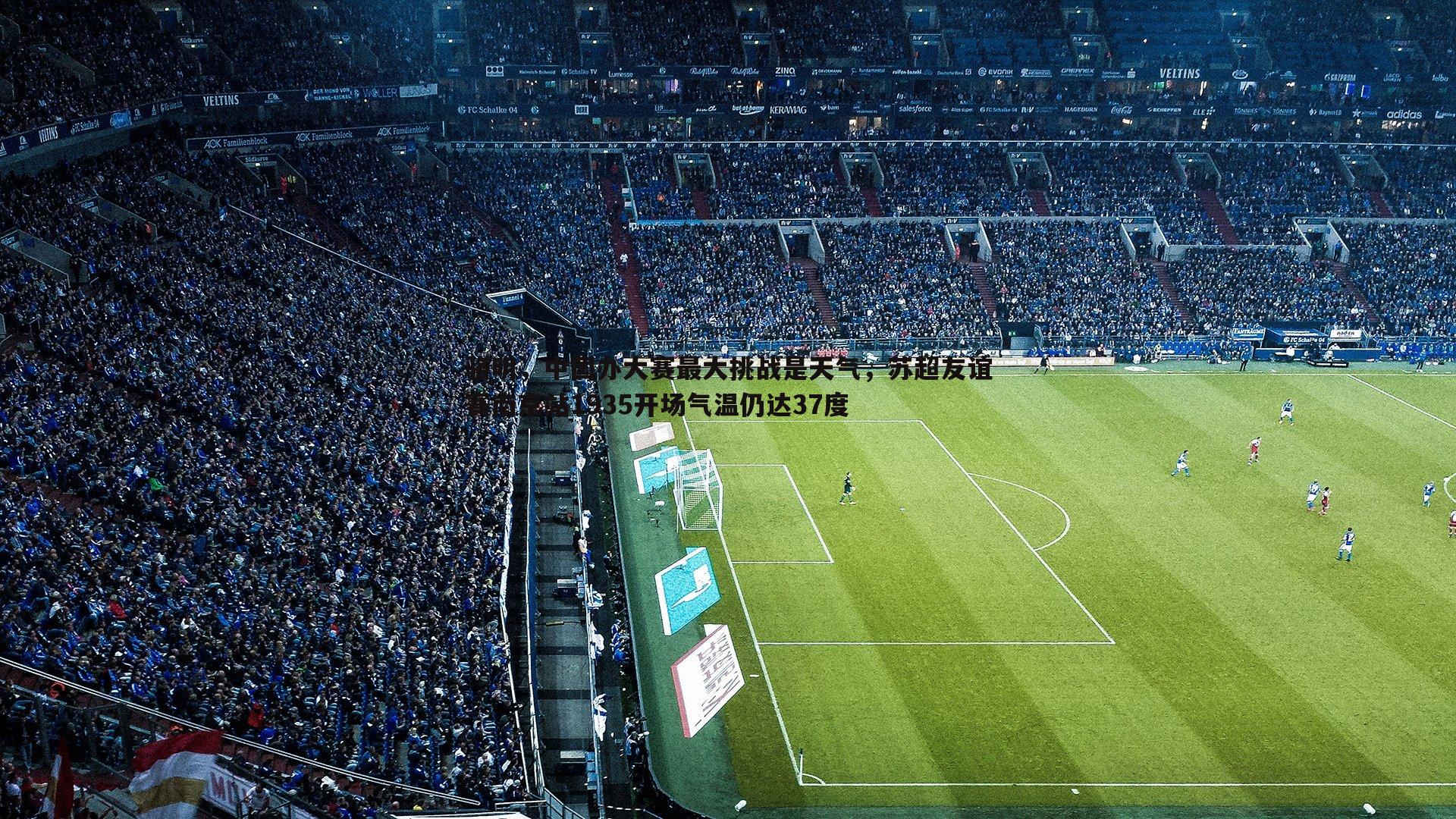 球友直播官网-骆明，中国办大赛最大挑战是天气，苏超友谊赛南京站1935开场气温仍达37度