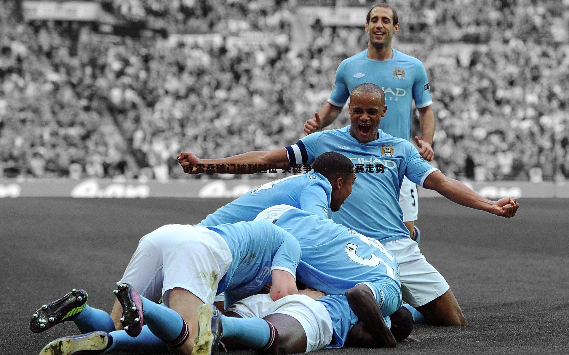 克雷桑破门被判越位 关键争议影响比赛走势