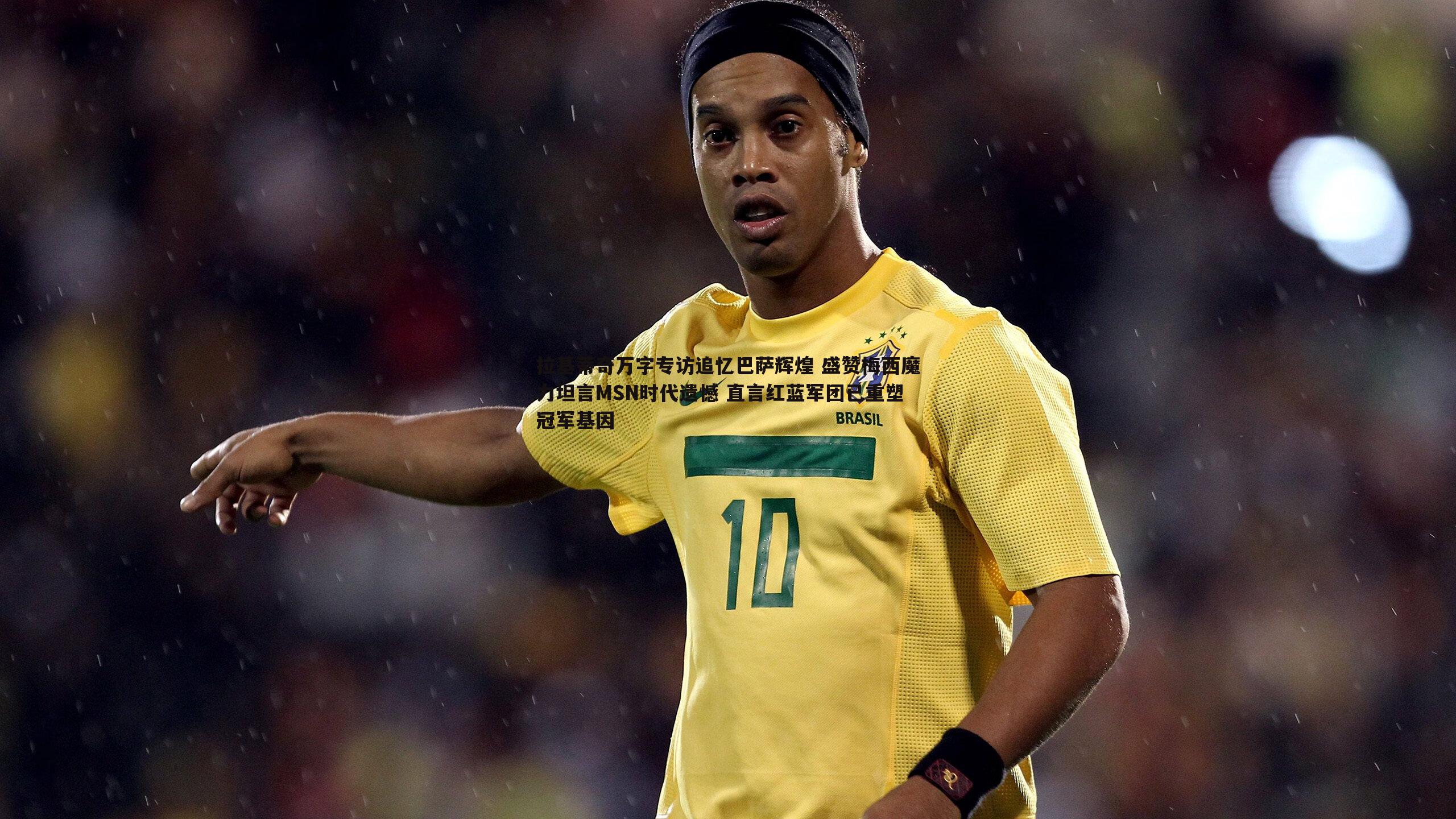 拉基蒂奇万字专访追忆巴萨辉煌 盛赞梅西魔力坦言MSN时代遗憾 直言红蓝军团已重塑冠军基因