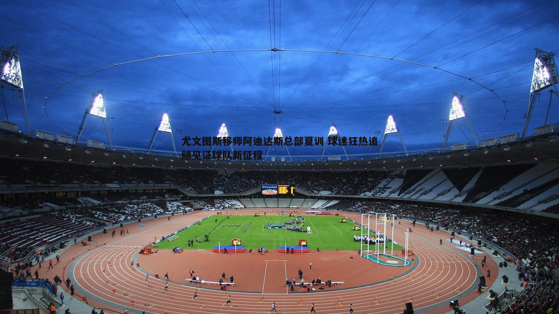 尤文图斯移师阿迪达斯总部夏训 球迷狂热追随见证球队新征程