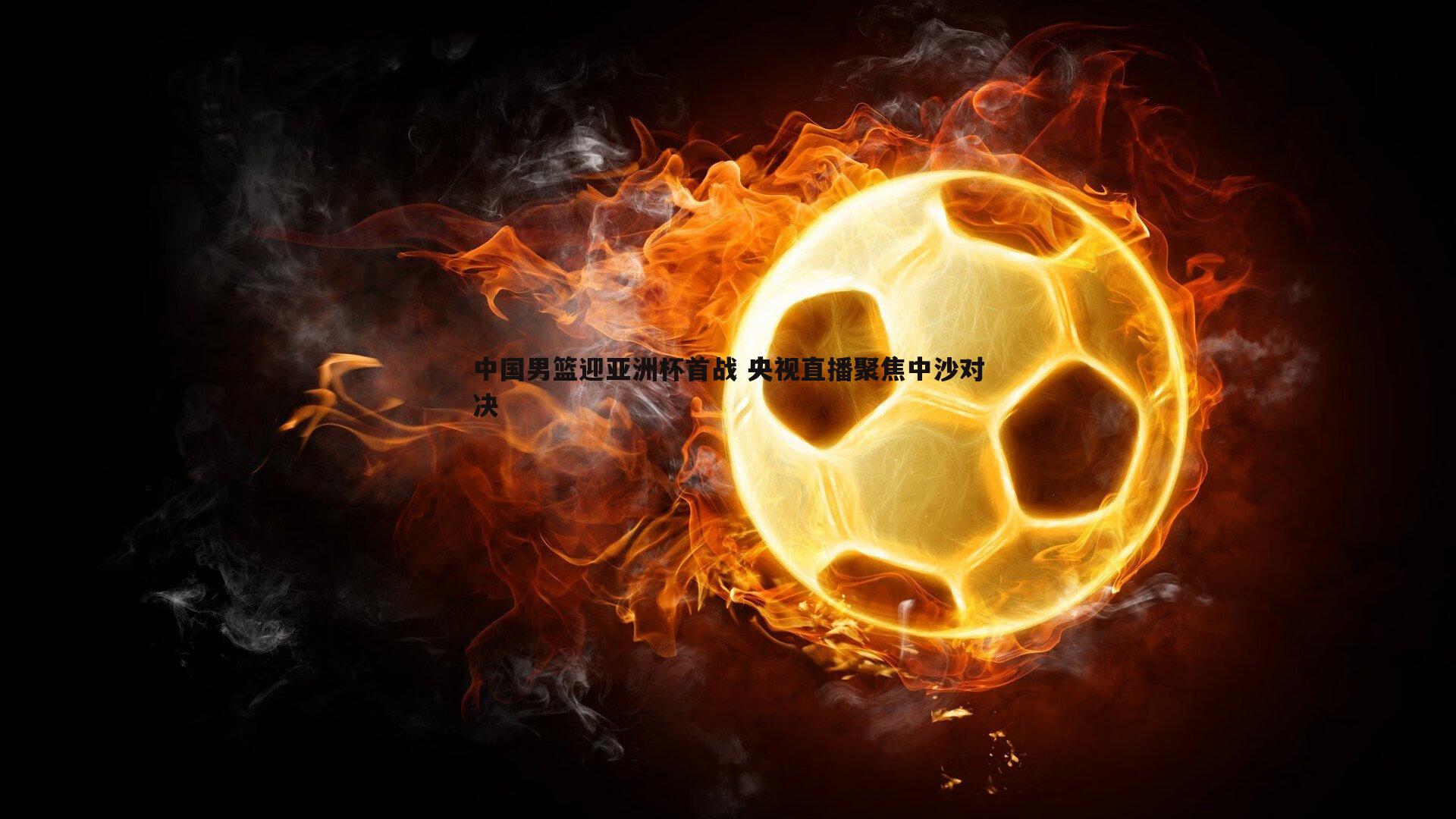 中国男篮迎亚洲杯首战 央视直播聚焦中沙对决