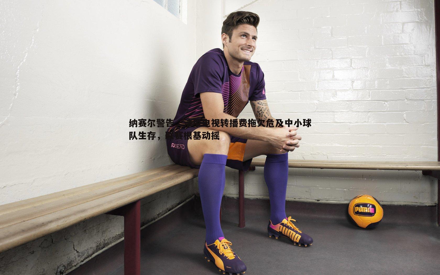 球友直播官网-纳赛尔警告，法甲电视转播费拖欠危及中小球队生存，联赛根基动摇