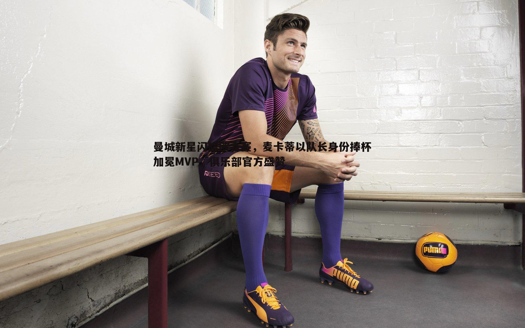 球友直播官网-曼城新星闪耀欧青赛，麦卡蒂以队长身份捧杯加冕MVP，俱乐部官方盛赞