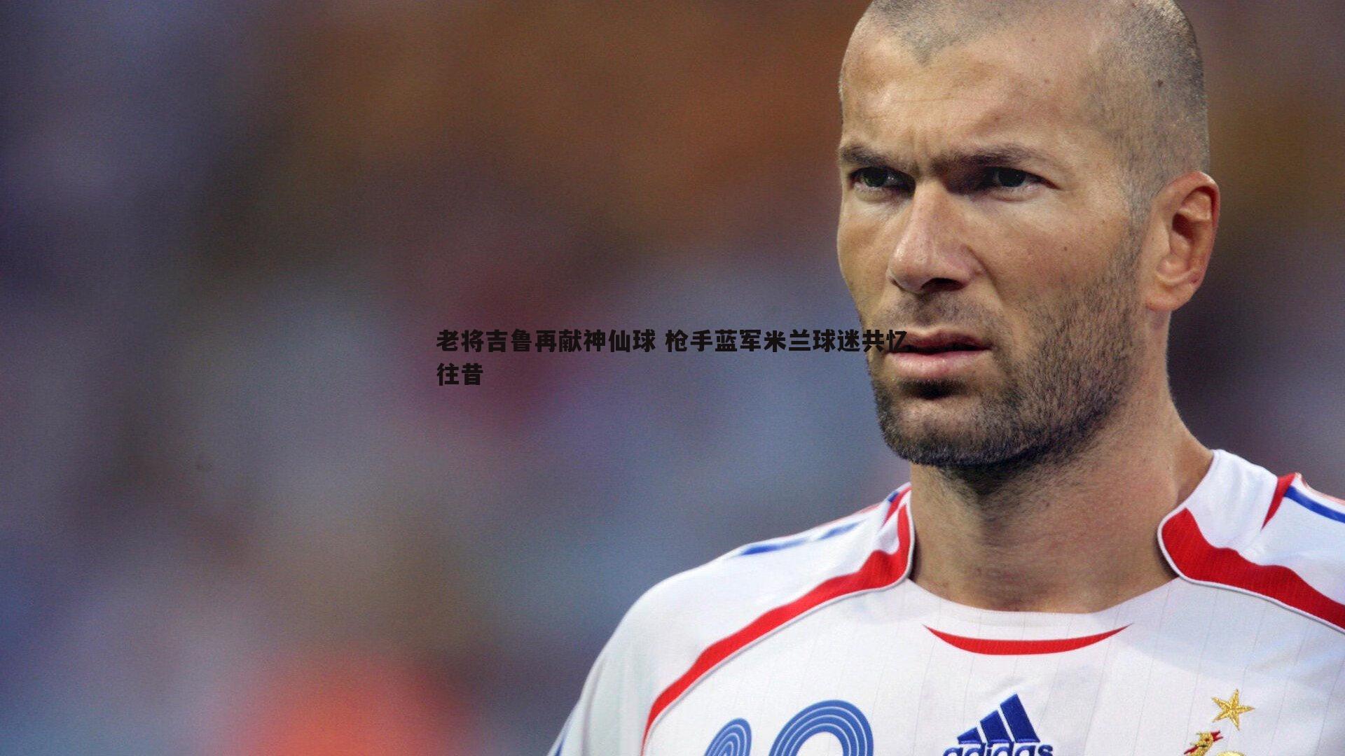 球友直播官网-老将吉鲁再献神仙球 枪手蓝军米兰球迷共忆往昔